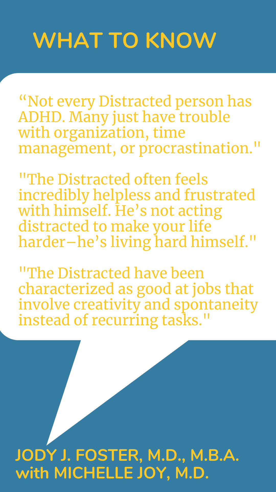 What to Know: “Not every Distracted person has ADHD. Many just have trouble with organization, time management, or procrastination. The Distracted often feels incredibly helpless and frustrated with himself. He’s not acting distracted to make your life harder–he’s living hard himself. The Distracted have been characterized as good at jobs that involve creativity and spontaneity instead of recurring tasks,” according to Dr. Jody J. Foster.