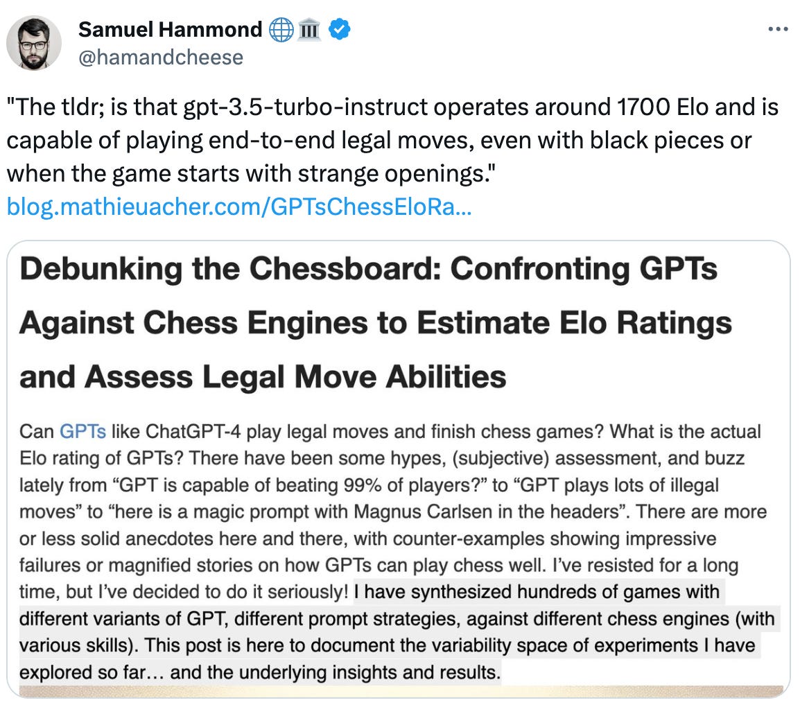  See new posts Conversation Samuel Hammond 🌐🏛 @hamandcheese "The tldr; is that gpt-3.5-turbo-instruct operates around 1700 Elo and is capable of playing end-to-end legal moves, even with black pieces or when the game starts with strange openings."  https://blog.mathieuacher.com/GPTsChessEloRatingLegalMoves/