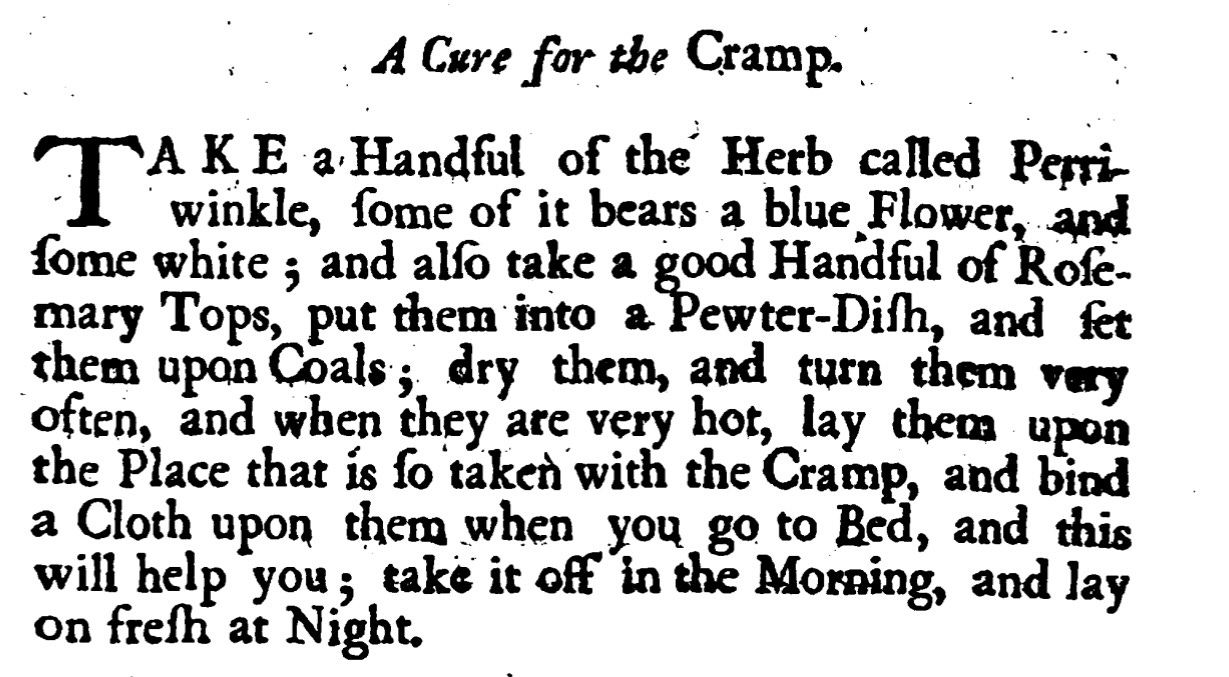 A Cure for the Cramp - TAKE a Handful of the Herb called Perri winkle, ſome of it bears a blue Flower, and ſome white ; and alſo take a good Handful of Roſe mary Tops,put them into a Pewter-Diſh , and fer them upon ; dry them , and turn them very Coal often , andwhen they are very hot, lay them upon the Place that is ſo taken with the Cramp, and bind a Cloth upon them whenyou go to Bed, and this will help you ; take it offin the Morning, and lay on freſh at Night.