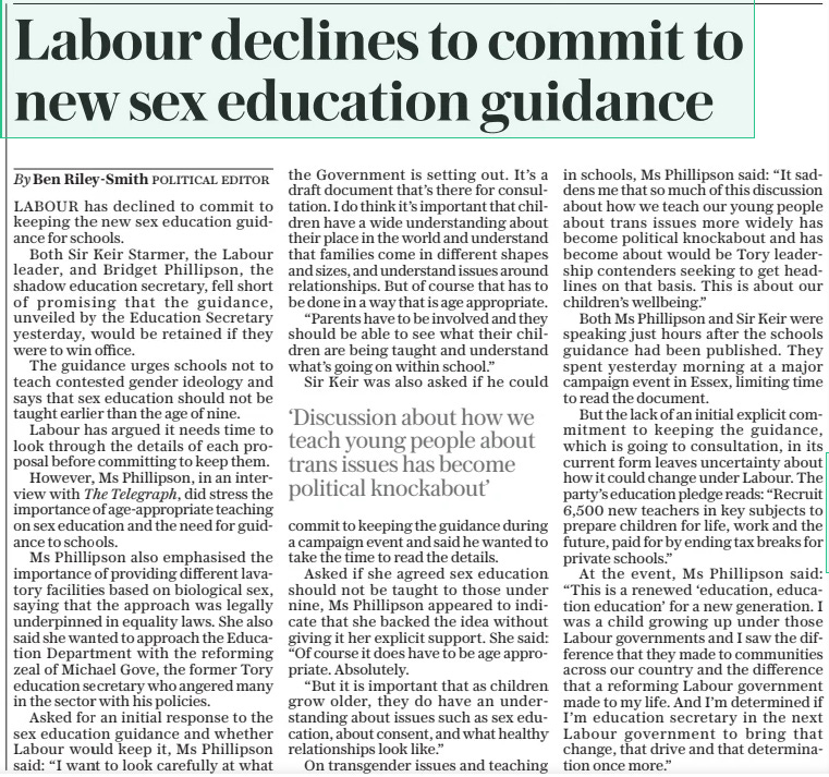 Labour declines to commit to new sex education guidance The Daily Telegraph17 May 2024By Ben Riley-smith POLITICAL EDITOR LABOUR has declined to commit to keeping the new sex education guidance for schools.  Both Sir Keir Starmer, the Labour leader, and Bridget Phillipson, the shadow education secretary, fell short of promising that the guidance, unveiled by the Education Secretary yesterday, would be retained if they were to win office.  The guidance urges schools not to teach contested gender ideology and says that sex education should not be taught earlier than the age of nine.  Labour has argued it needs time to look through the details of each proposal before committing to keep them.  However, Ms Phillipson, in an interview with The Telegraph, did stress the importance of age-appropriate teaching on sex education and the need for guidance to schools.  Ms Phillipson also emphasised the importance of providing different lavatory facilities based on biological sex, saying that the approach was legally underpinned in equality laws. She also said she wanted to approach the Education Department with the reforming zeal of Michael Gove, the former Tory education secretary who angered many in the sector with his policies.  Asked for an initial response to the sex education guidance and whether Labour would keep it, Ms Phillipson said: “I want to look carefully at what the Government is setting out. It’s a draft document that’s there for consultation. I do think it’s important that children have a wide understanding about their place in the world and understand that families come in different shapes and sizes, and understand issues around relationships. But of course that has to be done in a way that is age appropriate.  “Parents have to be involved and they should be able to see what their children are being taught and understand what’s going on within school.”  Sir Keir was also asked if he could commit to keeping the guidance during a campaign event and said he wanted to take the time to read the details.  Asked if she agreed sex education should not be taught to those under nine, Ms Phillipson appeared to indicate that she backed the idea without giving it her explicit support. She said: “Of course it does have to be age appropriate. Absolutely.  “But it is important that as children grow older, they do have an understanding about issues such as sex education, about consent, and what healthy relationships look like.”  On transgender issues and teaching in schools, Ms Phillipson said: “It saddens me that so much of this discussion about how we teach our young people about trans issues more widely has become political knockabout and has become about would be Tory leadership contenders seeking to get headlines on that basis. This is about our children’s wellbeing.”  Both Ms Phillipson and Sir Keir were speaking just hours after the schools guidance had been published. They spent yesterday morning at a major campaign event in Essex, limiting time to read the document.  But the lack of an initial explicit commitment to keeping the guidance, which is going to consultation, in its current form leaves uncertainty about how it could change under Labour. The party’s education pledge reads: “Recruit 6,500 new teachers in key subjects to prepare children for life, work and the future, paid for by ending tax breaks for private schools.”  At the event, Ms Phillipson said: “This is a renewed ‘education, education education’ for a new generation. I was a child growing up under those Labour governments and I saw the difference that they made to communities across our country and the difference that a reforming Labour government made to my life. And I’m determined if I’m education secretary in the next Labour government to bring that change, that drive and that determination once more.”  ‘Discussion about how we teach young people about trans issues has become political knockabout’  Article Name:Labour declines to commit to new sex education guidance Publication:The Daily Telegraph Author:By Ben Riley-smith POLITICAL EDITOR Start Page:4 End Page:4