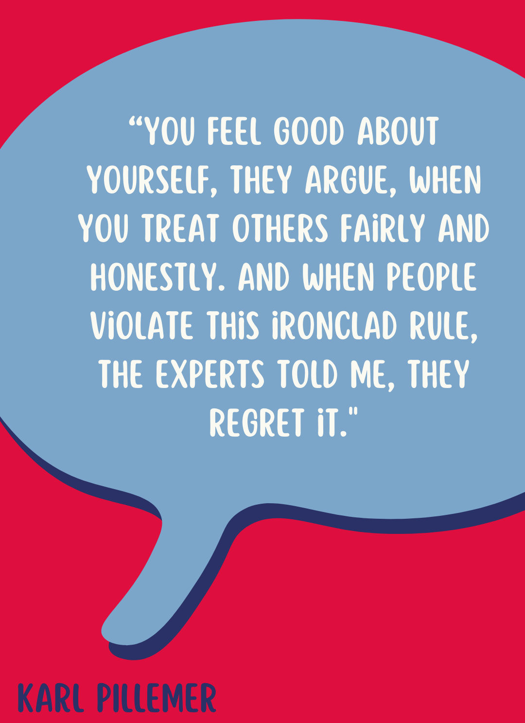 "You feel good about yourself, they argue, when you treat others fairly and honestly. And when people violate this ironclad rule, the experts told me, they regret it," according to Karl Pillemer.