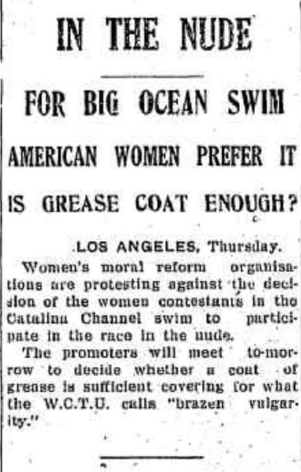 IN THE NUDE FOR BIG OCEAN SWIM AMERICAN WOMEN PREFER IT IS GREASE COAT ENOUGH? LOS ANGELES, Thursday. Women’s moral reform organisations are protesting against the decision of the women contestants in the Catalina Channel swim to participate in the race in the nude. The promoters will meet to-morrow to decide whether a coat of grease is sufficient covering for what the W.C.T.U. calls “brazen vulgarity.” IN THE NUDE FOR BIG OCEAN SWIM AMERICAN WOMEN PREFER IT IS GREASE COAT ENOUGH? LOS ANGELES, Thursday. Women’s moral reform organisations are protesting against the decision of the women contestants in the Catalina Channel swim to participate in the race in the nude. The promoters will meet to-morrow to decide whether a coat of grease is sufficient covering for what the W.C.T.U. calls “brazen vulgarity.”