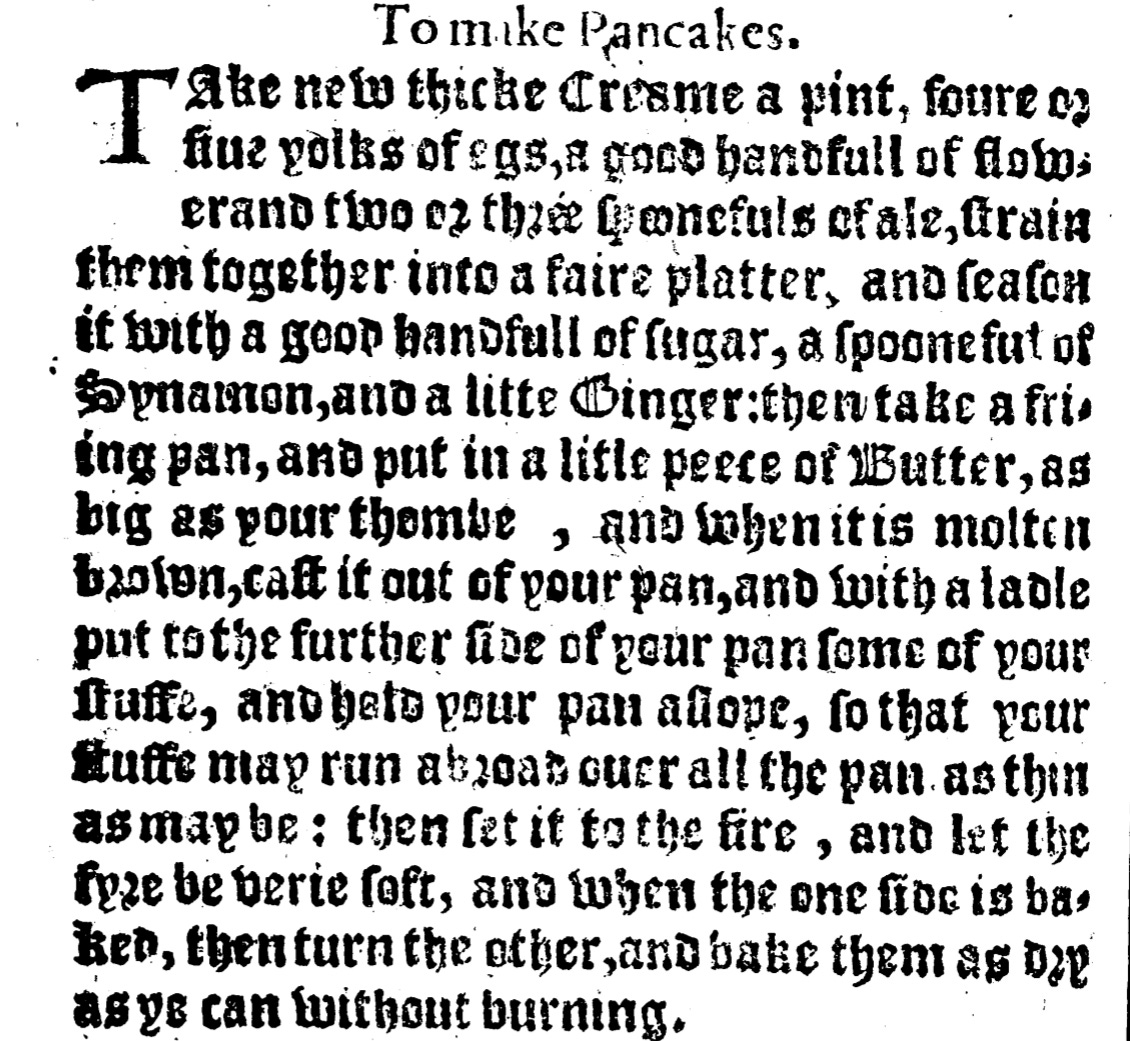 To make Pancakes Take new thicke Creame a pinte, foure or five yolks of Egs, a good handfull of flower, and two or three spoonfuls of Ale, strain them altogether into a faire platter, and season it with a good handfull of Sugar, a spoonful of Synamon, and a litle Ginger: then take a frying pan, and put in a litle peece of Butter, as big as your thombe, and when it is molten browne, cast it out of your pan, and with a ladle put to the further saide of your pan some of your stuffe, and hold your pan aslope, so that your stuffe may run abroad over all your pan, as thin as may be: then set it to the fyre, and let the fyre be verie soft, and when the one side is baked, then turne the other, and bake them as dry as ye can without burning.