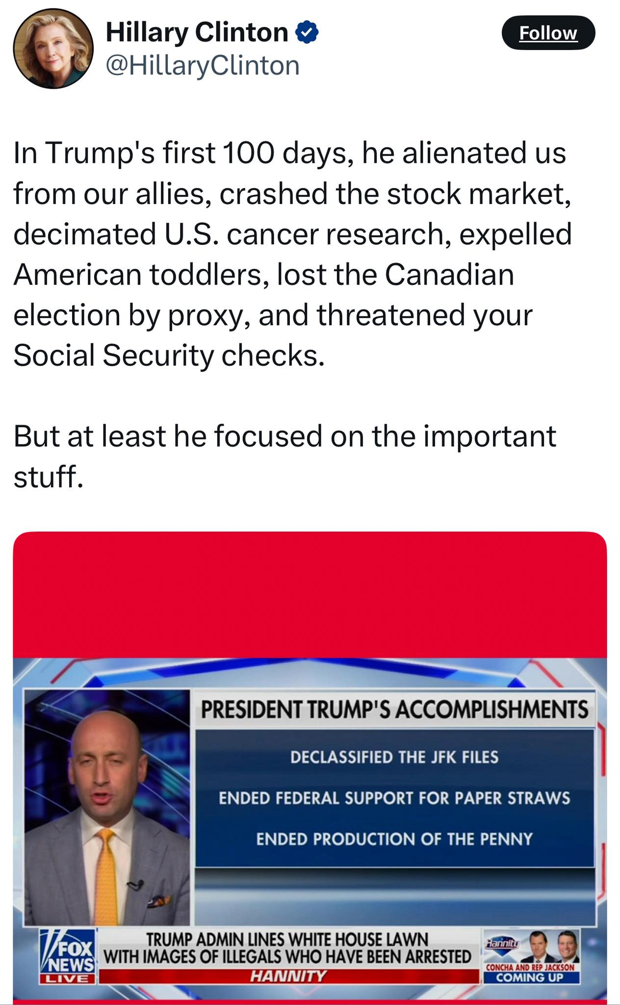 May be an image of 2 people and text that says 'Hillary Clinton @HillaryClinton Follow In Trump's first 100 days, he alienated us from our allies, crashed the stock market, decimated U.S. cancer research, expelled American toddlers, lost the Canadian election by proxy, and threatened your Social Security checks. But at least he focused on the important stuff. PRESIDENT TRUMP'S ACCOMPLISHMENTS DECLASSIFIED THE JFK FILES ENDED FEDERAL SUPPORT FOR PAPER STRAWS ENDED PRODUCTION OF THE PENNY FOX TRUMP ADMIN LINES WHITE HOUSE LAWN NEWS WITH IMAGES OF ILLEGALS WHO HAVE BEEN ARRESTED LIVEI HANNITY AND JACKSON COMING UP'