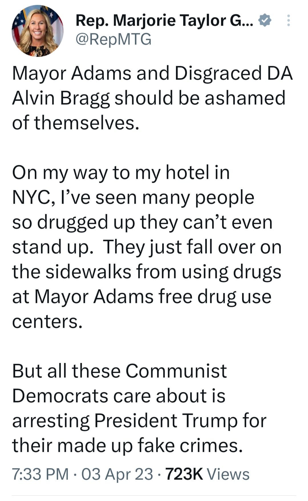May be an image of 1 person and text that says 'Rep. Marjorie Taylor G... @RepMTG Mayor Adams and Disgraced DA Alvin Bragg should be ashamed of themselves. On my way to my hotel in NYC, I've seen many people so drugged up they can't even stand up. They just fall over on the sidewalks from using drugs at Mayor Adams free drug use centers. But all these Communist Democrats care about is arresting President Trump for their made up fake crimes. 7:33 PM 03 Apr 23 723K Views'