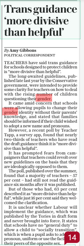 Trans guidance ‘more divisive than helpful’ The Daily Telegraph23 Aug 2024Political correspondent By Amy Gibbons TEACHERS have said trans guidance for schools designed to protect children is “more divisive than helpful”.  The long-awaited guidelines, published late last year by the Conservative government, were intended to provide some clarity for teachers on how to deal with the rising number of children questioning their gender.  It came amid concern that schools were allowing pupils to change their gender identity without their parents’ knowledge, and stated that families should be informed if their child wished to adopt a new name and pronouns.  However, a recent poll by Teacher Tapp, a survey app, found that nearly two-thirds of teachers who have read the draft guidance think it is “more divisive than helpful”.  It has prompted fears from campaigners that teachers could revolt over new guidelines on the basis that they are ideologically opposed to them.  The poll, published over the summer, found that a majority of teachers – 57 per cent – had still not read the guidance six months after it was published.  But of those who had, 63 per cent described it as “more divisive than helpful”, while just 16 per cent said they welcomed the clarification.  It is unclear whether Labour will implement the guidance, which was published by the Tories in draft form and never brought into force. It states that schools have no “general duty” to allow a child to “socially transition”, which is when a pupil asks to adopt the pronoun, uniform or use the facilities of their peers of the opposite sex.  Article Name:Trans guidance ‘more divisive than helpful’ Publication:The Daily Telegraph Author:Political correspondent By Amy Gibbons Start Page:11 End Page:11