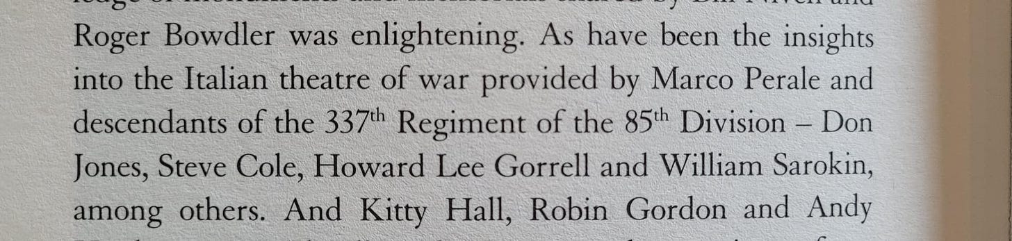 May be an image of text that says 'Roger Bowdler was enlightening. As have been the insights into the Italian theatre of war provided by Marco Perale and descendants of the 337th Regiment of the 85th Division Don Jones, Steve Cole, Howard Lee Gorrell and William Sarokin, among others. And Hall, Robin Gordon and Andy Kitty'