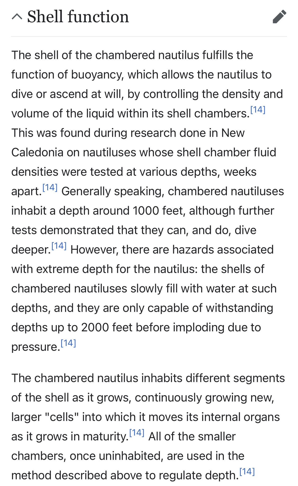 Shell function The shell of the chambered nautilus fulfills the function of buoyancy, which allows the nautilus to dive or ascend at will, by controlling the density and volume of the liquid within its shell chambers.[14] This was found during research done in New Caledonia on nautiluses whose shell chamber fluid densities were tested at various depths, weeks apart.[14] Generally speaking, chambered nautiluses inhabit a depth around 1000 feet, although further tests demonstrated that they can, and do, dive deeper.[14] However, there are hazards associated with extreme depth for the nautilus: the shells of chambered nautiluses slowly fill with water at such depths, and they are only capable of withstanding depths up to 2000 feet before imploding due to pressure.[14]  The chambered nautilus inhabits different segments of the shell as it grows, continuously growing new, larger "cells" into which it moves its internal organs as it grows in maturity.[14] All of the smaller chambers, once uninhabited, are used in the method described above to regulate depth.