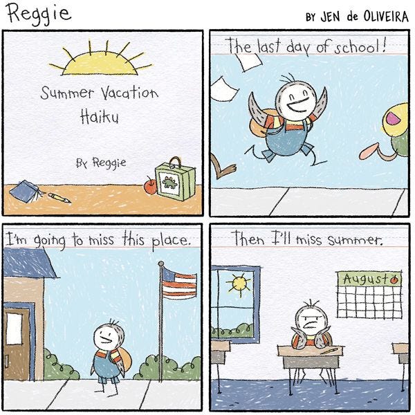 A piece of paper with writing and drawings by Reggie the penguin. It is titled, "Summer Vacation Haiku" by Reggie. The first panel reads, "The last day of school." The picture shows Reggie and his friends running out of school. "I'm going to miss this place." reads the second panel. The drawing shows Reggie looking at his school and smiling. "Then I'll miss summer." reads the last panel. The drawing shows Reggie sitting at his desk and frowning.