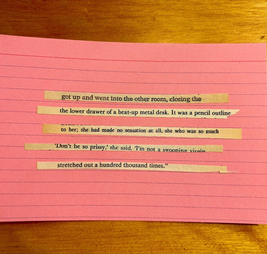 Image Description: Pink cue card with four lines of text, a cut up : 1) got up and went into the other room, closing the 2) the lower drawer of a beat-up metal desk. It was a pencil outline 3) to her; she had made no sensation at all. she who was so much 3) “Don’t be so prissy,” she said. “I’m not a swooning virgin 4) stretched out a hundred thousand times.”