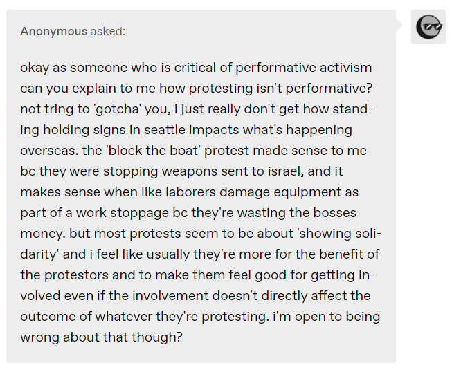 okay as someone who is critical of performative activism can you explain to me how protesting isn't performative? not tring to 'gotcha' you, i just really don't get how standing holding signs in seattle impacts what's happening overseas. the 'block the boat' protest made sense to me bc they were stopping weapons sent to israel, and it makes sense when like laborers damage equipment as part of a work stoppage bc they're wasting the bosses money. but most protests seem to be about 'showing solidarity' and i feel like usually they're more for the benefit of the protestors and to make them feel good for getting involved even if the involvement doesn't directly affect the outcome of whatever they're protesting. i'm open to being wrong about that though?