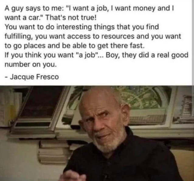 A guy says to me: ‘I want a job, I want money and I want a car.’ That's not true! You want to do interesting things that you find fulfilling, you want access to resources and you want to go places and be able to get there fast. If you think you want ‘a job’ ... Boy, they did a real good number on you. - Jacque Fresco