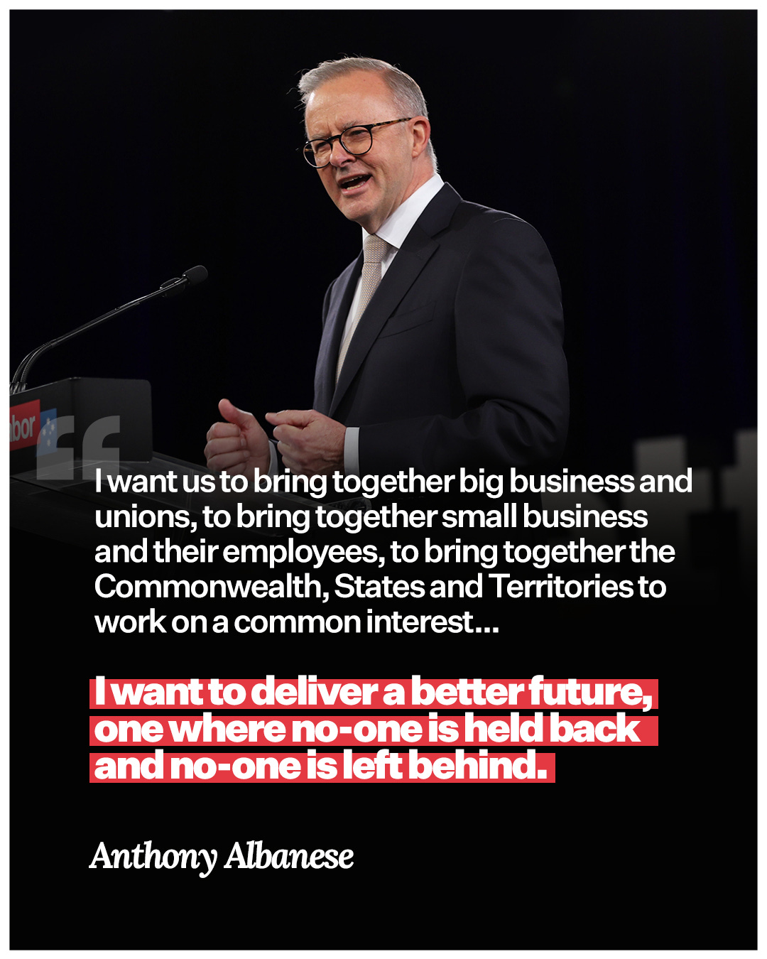 May be an image of text that says "|want us to bring together big business and unions, to bring together small business and their employees, to bring together the Commonwealth, States and Territories work on a common interest... todeliver a better future, one where held and dno-oneisleftbehind. Anthony Albanese"