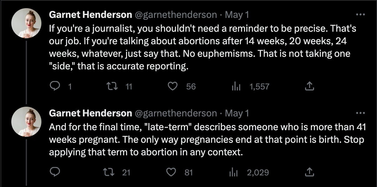 Tweets from Garnet Henderson that read, "If you're a journalist, you shouldn't need a reminder to be precise. That's our job. If you're talking about abortions after 14 weeks, 20 weeks, 24 weeks, whatever, just say that. No euphemisms. That is not taking one "side," that is accurate reporting.  And for the final time, "late-term" describes someone who is more than 41 weeks pregnant. The only way pregnancies end at that point is birth. Stop applying that term to abortion in any context."