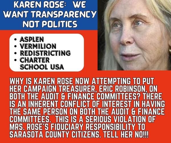 May be an image of 1 person and text that says 'KAREN ROSE: WE WANT TRANSPARENCY NOT POLITICS ASPLEN VERMILION REDISTRICTING CHARTER SCHOOL USA WHY IS KAREN ROSE NOW ATTEMPTING TO PUT HER CAMPAIGN TREASURER, ERIC ROBINSON, ON BOTH THE AUDIT & FINANCE COMMITTEES? THERE IS AN INHERENT CONFLICT OF INTEREST IN HAVING THE SAME PERSON ON BOTH THE AUDIT & FINANCE COMMITTEES. THIS IS A SERIOUS VIOLATION OF MRS. ROSE'S FIDUCIARY RESPONSIBILITY TO SARASOTA COUNTY CITIZENS. TELL HER NO!!!'