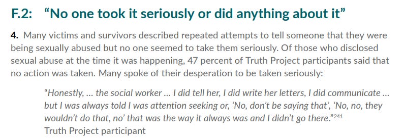 Section f2 4 of the full report: Of those who disclosed
 sexual abuse at the time it was happening, 47 percent of Truth Project participants said that
 no action was taken. Many spoke of their desperation to be taken seriously:
 “Honestly, … the social worker … I did tell her, I did write her letters, I did communicate …
 but I was always told I was attention seeking or, ‘No, don’t be saying that’, ‘No, no, they
 wouldn’t do that, no’ that was the way it always was and I didn’t go there.”