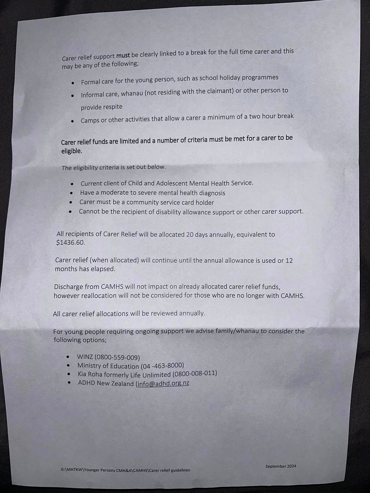 image of letter from health nz. Text reads: Carer relief support must be clearly linked to a break for the full time carer and this may be any of the following;  . Formal care for the young person, such as school holiday programmes . Informal care, whanau (not residing with the claimant) or other person to  provide respite  . Camps or other activities that allow a carer a minimum of a two hour break  Carer relief funds are limited and a number of criteria must be met for a carer to be eligible.  The eligibility criteria is set out below.  . Current client of Child and Adolescent Mental Health Service. · Have a moderate to severe mental health diagnosis . Carer must be a community service card holder . Cannot be the recipient of disability allowance support or other carer support.  All recipients of Carer Relief will be allocated 20 days annually, equivalent to $1436.60.  Carer relief (when allocated) will continue until the annual allowance is used or 12 months has elapsed.  Discharge from CAMHS will not impact on already allocated carer relief funds, however reallocation will not be considered for those who are no longer with CAMHS.  All carer relief allocations will be reviewed annually.  For young people requiring ongoing support we advise family/whanau to consider the following options;  · WINZ (0800-559-009) · Ministry of Education (04-463-8000) . Kia Roha formerly Life Unlimited (0800-008-011) . ADHD New Zealand (info@adhd.org.nz