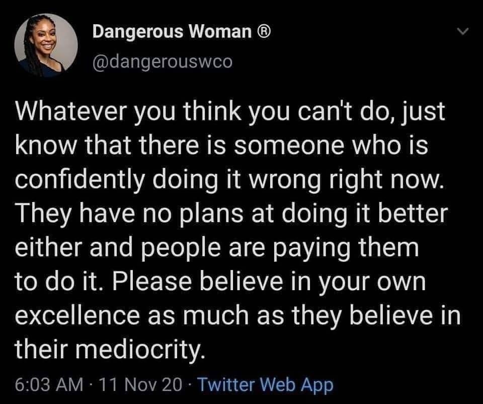 May be an image of 1 person and text that says 'Dangerous Woman @dangerouswco Whatever you think you can't do, just know that there is someone who is confidently doing it it wrong right now. They have no plans at doing it better either and people are paying them to do it. Please believe in your own excellence as much as they believe in their mediocrity. 6:03 AM 11 Nov20 Twitter Web App'