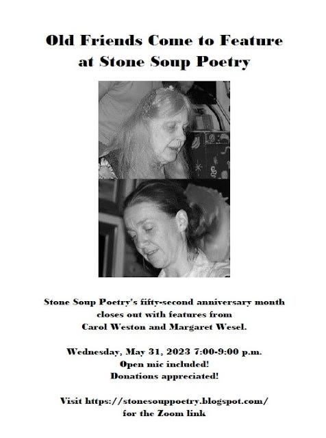 Flyer: Old Friends Come to Feature at Stone Soup Poetry - Stone Soup Poetry’s fifty-second anniversary month closes out with features from Carol Weston and Margaret Wesel. - Wednesday, May 31, 2023 7:00-9:00 p.m. - Open mic included! Donations appreciated!