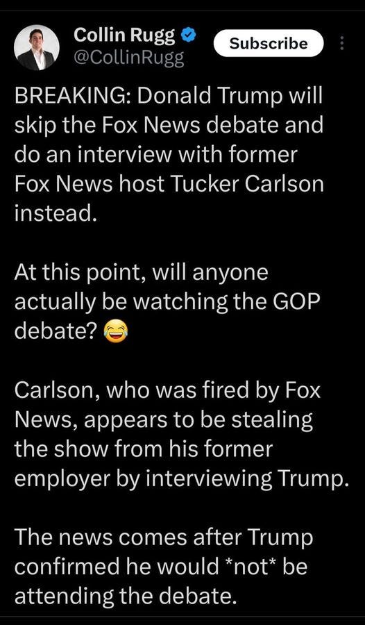 May be an image of 1 person and text that says 'Collin Rugg @ @CollinRugg Subscribe BREAKING: Donald Trump will skip the Fox News debate and do an interview with ome Fox News host Tucker Carlson instead. At this point, will anyone actually be watching the GOP debate? Carlson, who was fired by Fox News, appears to be stealing the show from his former employer by interviewing Trump. The news comes after Trump confirmed he would *not* oe attending the debate.'