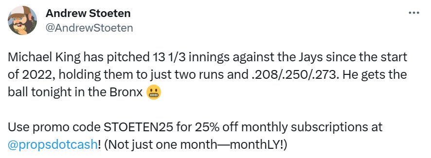 @AndrewStoeten: Michael King has pitched 13 1/3 innings against the Jays since the start of 2022, holding them to just two runs and .208/.250/.273. He gets the ball tonight in the Bronx Use promo code STOETEN25 for 25% off monthly subscriptions at  @propsdotcash! (Not just one month—monthLY!)