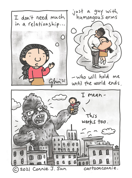 Relationship Needs 3-panel comic of a girl with a braid, fantasizing about what the perfect relationship looks like for her. Panel 1 text reads, "I don't need much in a relationship..." In panel 2, she is being hugged tight by a figure with huge arms within a thought bubble and lifted a few inches off the ground. Text reads, "...just a guy with humongous arms - who will hold me until the world ends." In panel 3, there is a giant ferocious-looking monster (resembling "King Kong"), baring its teeth and towering over a dense cityscape, holding the girl in one of his hands in a tight grip. She is calm and expressionless: "I mean - this works too." Original webcomic strip by Connie Sun, cartoonconnie