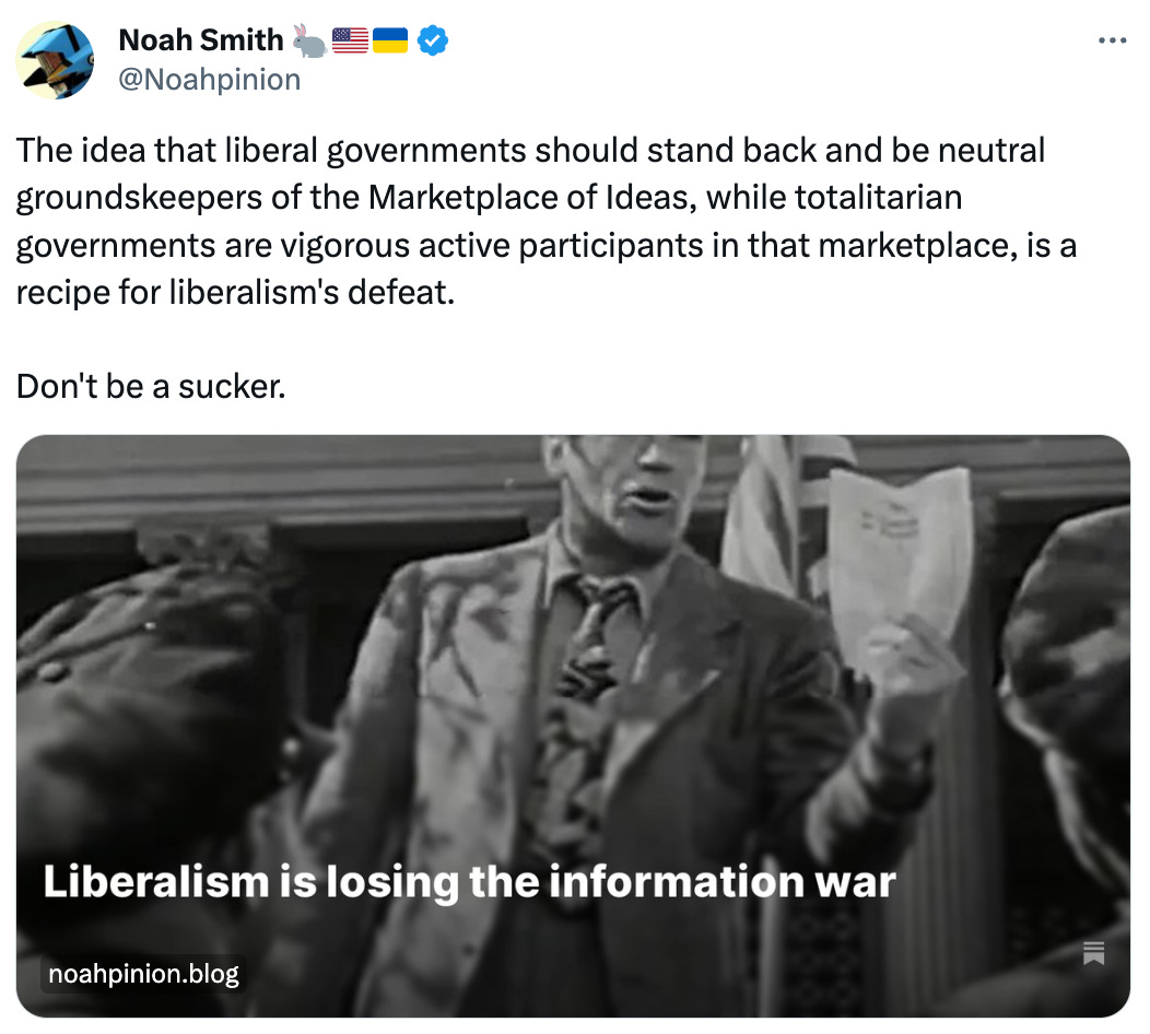  Noah Smith 🐇🇺🇸🇺🇦 @Noahpinion The idea that liberal governments should stand back and be neutral groundskeepers of the Marketplace of Ideas, while totalitarian governments are vigorous active participants in that marketplace, is a recipe for liberalism's defeat.  Don't be a sucker.