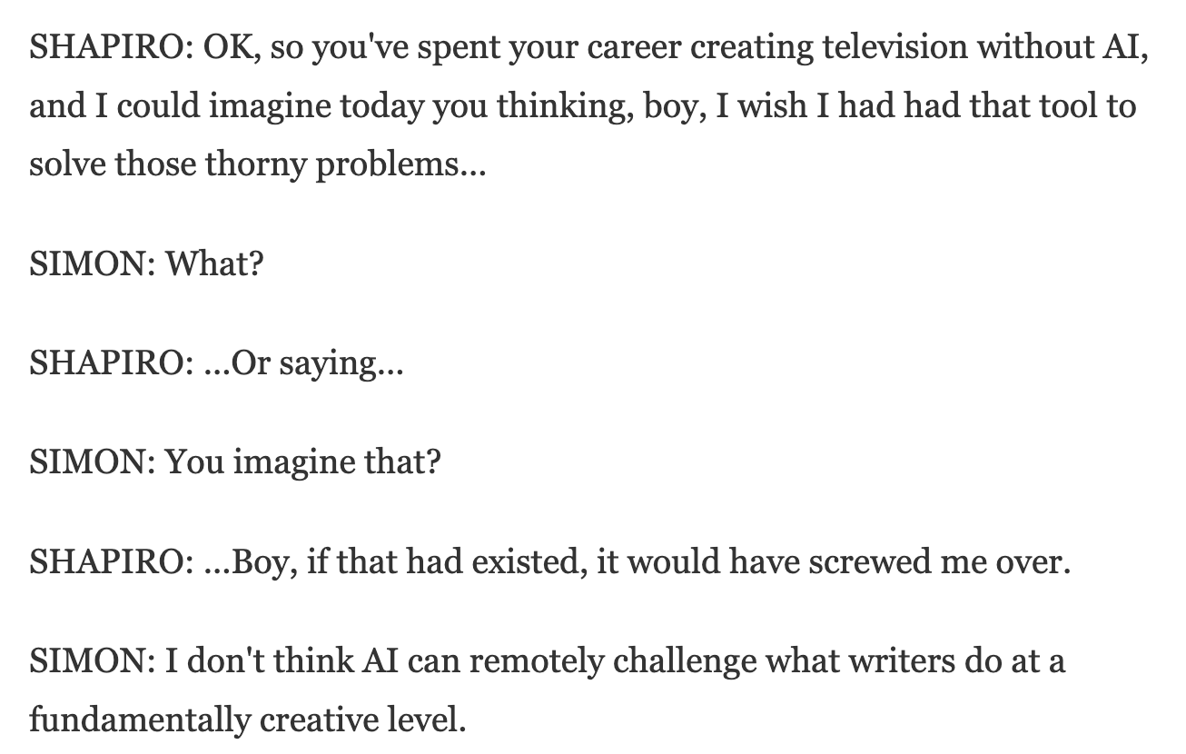 Interview between Ari Shapiro of NPR and David Simon. Link in caption. Text reads: "SHAPIRO: OK, so you've spent your career creating television without AI, and I could imagine today you thinking, boy, I wish I had had that tool to solve those thorny problems...  SIMON: What?  SHAPIRO: ...Or saying...  SIMON: You imagine that?  SHAPIRO: ...Boy, if that had existed, it would have screwed me over.  SIMON: I don't think AI can remotely challenge what writers do at a fundamentally creative level."