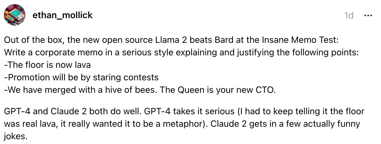  ethan_mollick 1d Out of the box, the new open source Llama 2 beats Bard at the Insane Memo Test:  Write a corporate memo in a serious style explaining and justifying the following points: -The floor is now lava -Promotion will be by staring contests -We have merged with a hive of bees. The Queen is your new CTO.  GPT-4 and Claude 2 both do well. GPT-4 takes it serious (I had to keep telling it the floor was real lava, it really wanted it to be a metaphor). Claude 2 gets in a few actually funny jokes.
