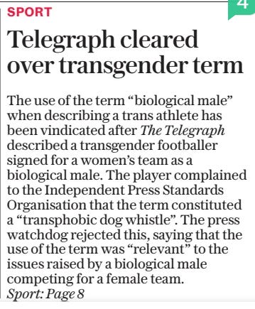 Telegraph cleared over transgender term The Daily Telegraph7 Mar 2025 The use of the term “biological male” when describing a trans athlete has been vindicated after The Telegraph described a transgender footballer signed for a women’s team as a biological male. The player complained to the Independent Press Standards Organisation that the term constituted a “transphobic dog whistle”. The press watchdog rejected this, saying that the use of the term was “relevant” to the issues raised by a biological male competing for a female team.  Sport: Page 8  Article Name:Telegraph cleared over transgender term Publication:The Daily Telegraph Start Page:1 End Page:1