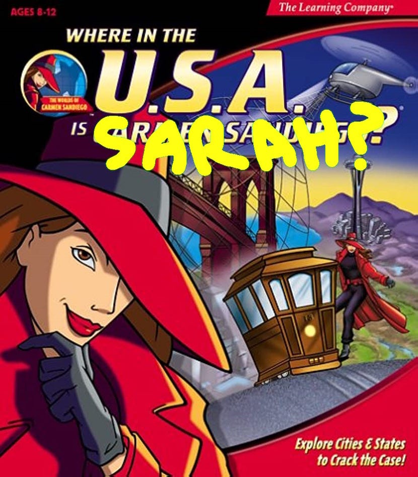 The cover for the early-90's Edutainment Classic PC Game, Where in the World is Carmen Sandiego? except this is the strictly-US-explorations version, Where in the USA is Carmen Sandiego? The yellow font has been authored to ask where *I* am, reading, "Where in the USA is Sarah?"