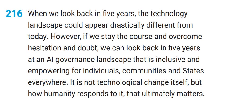 [216 When we look back in five years, the technology landscape could appear drastically different from today. However, if we stay the course and overcome hesitation and doubt, we can look back in five years at an Al governance landscape that is inclusive and empowering for individuals, communities and States everywhere. It is not technological change itself, but how humanity responds to it, that ultimately matters.]