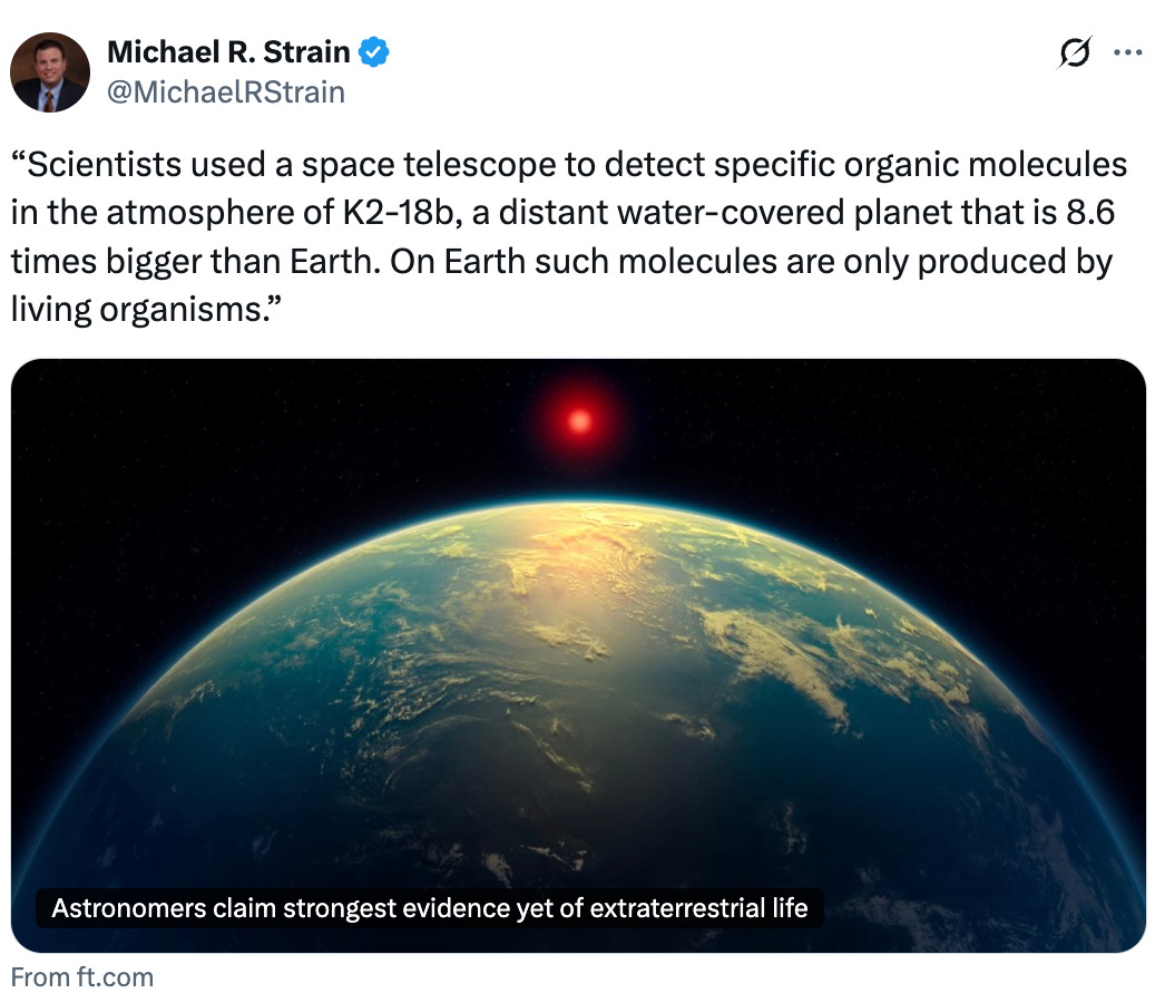   See new posts Conversation Michael R. Strain @MichaelRStrain “Scientists used a space telescope to detect specific organic molecules in the atmosphere of K2-18b, a distant water-covered planet that is 8.6 times bigger than Earth. On Earth such molecules are only produced by living organisms.” From ft.com