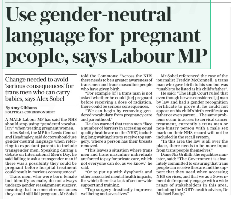 Use gender-neutral language for pregnant people, says Labour MP Change needed to avoid ‘serious consequences’ for trans men who can carry babies, says Alex Sobel The Daily Telegraph22 Nov 2024By Amy Gibbons A MALE Labour MP has said the NHS should stop using “gendered vocabulary” when treating pregnant women.  Alex Sobel, the MP for Leeds Central and Headingley, said doctors should use gender-neutral language when referring to expectant parents to include transgender men. Speaking during a debate on International Men’s Day, he said failing to ask a transgender man if there was a possibility they could be pregnant before hospital treatment could result in “serious consequences”.  Trans men, who were born female but identify as male, do not always undergo gender reassignment surgery, meaning that in some circumstances they could still fall pregnant. Mr Sobel told the Commons: “Across the NHS there needs to be a greater awareness of trans men and trans masculine people who have given birth.  “For example [if] a trans man is not asked whether he could [be] pregnant before receiving a dose of radiation, there could be serious consequences.  “We can begin by removing gendered vocabulary from pregnancy care and parenthood.”  He also warned that trans men “face a number of barriers in accessing equal quality healthcare on the NHS”, including long waiting lists to receive top surgery, where a person has their breasts removed.  “This leaves a situation where trans men and trans masculine individuals are forced to pay for private care, which not everyone can do, as we know,” he said.  “Or to put up with dysphoria and other associated mental health impacts, for which there is a lack of sector-wide support and training.  “Top surgery drastically improves wellbeing and saves lives.”  Mr Sobel referenced the case of the journalist Freddy Mcconnell, a trans man who gave birth to his son but was “unable to be listed as his child’s father”.  He said: “The High Court ruled that even though he was considered [a] man by law and had a gender recognition certificate to prove it, he could not appear on his child’s birth certificate as father or even parent ... The same problems occur in access to cervical cancer treatment, currently a trans man or non-binary person with a male sex mark on their NHS record will not be included in the recall system.  “In this area the law is all over the place, there needs to be more input from trans people themselves.”  Dame Nia Griffith, the equalities minister, said: “The Government is absolutely committed to ensuring that trans people can receive the care and the support that they need when accessing NHS services, and that we as a Government do frequently engage with a wide range of stakeholders in this area, including the LGBT+ health adviser, Dr Michael Brady.”  Article Name:Use gender-neutral language for pregnant people, says Labour MP Publication:The Daily Telegraph Author:By Amy Gibbons Start Page:8 End Page:8