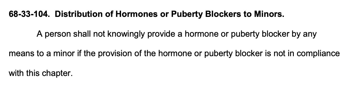 68-33-104. Distribution of Hormones or Puberty Blockers to Minors. A person shall not knowingly provide a hormone or puberty blocker by any means to a minor if the provision of the hormone or puberty blocker is not in compliance with this chapter.