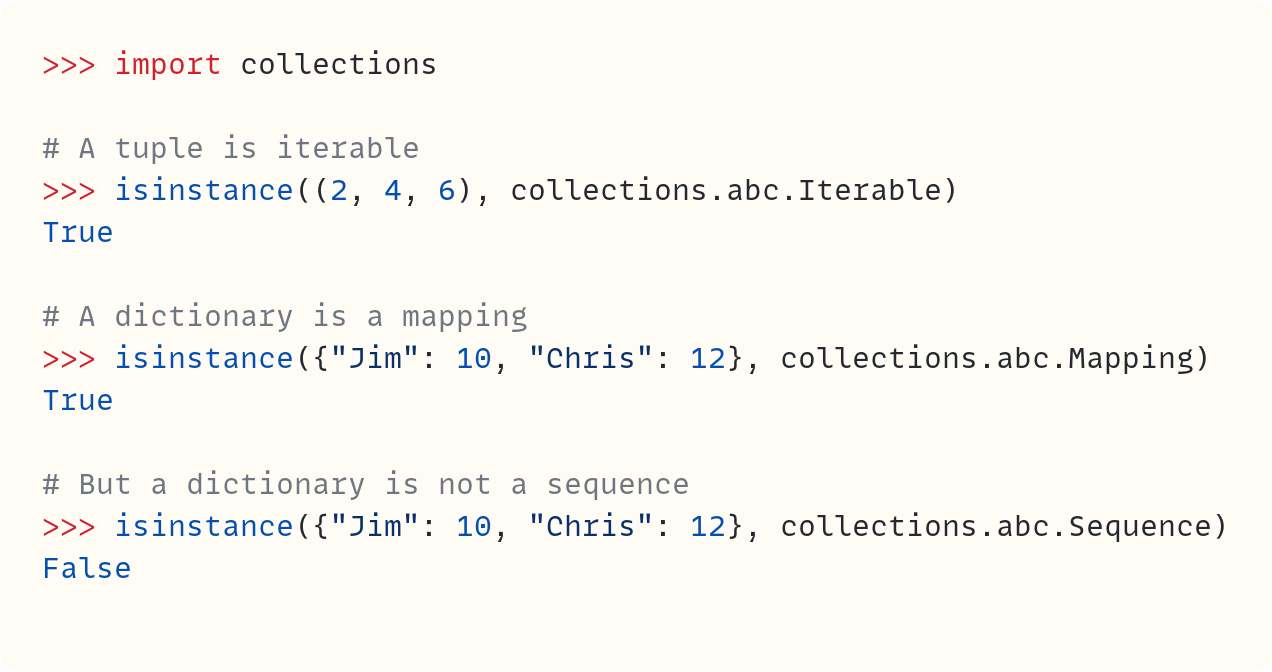 >>> import collections  # A tuple is iterable >>> isinstance((2, 4, 6), collections.abc.Iterable) True  # A dictionary is a mapping >>> isinstance({"Jim": 10, "Chris": 12}, collections.abc.Mapping) True  # But a dictionary is not a sequence >>> isinstance({"Jim": 10, "Chris": 12}, collections.abc.Sequence) False