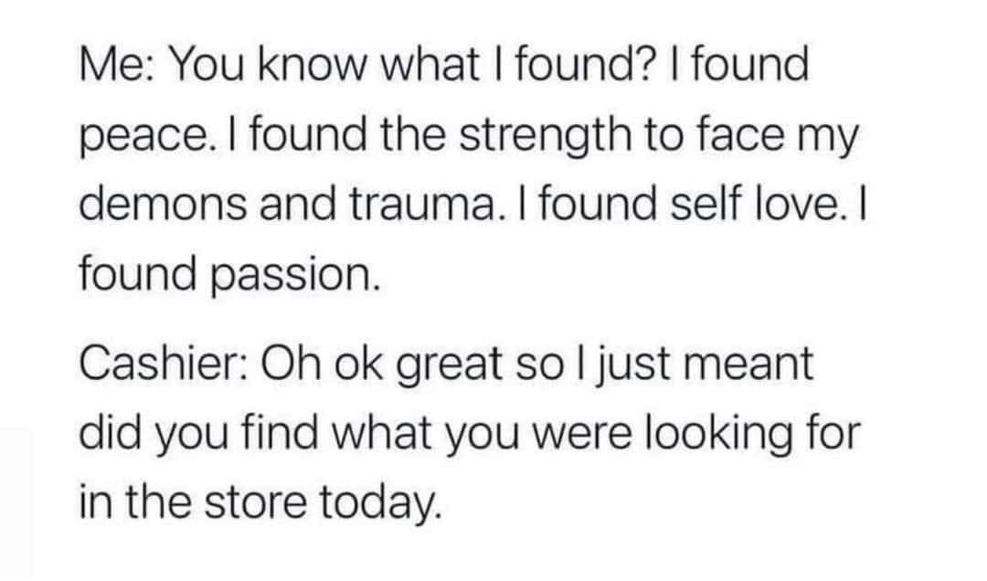 May be an image of text that says 'Me: You know what I found? found peace. found the strength to face my demons and trauma. found self love.I found passion. Cashier: Oh ok great so I just meant did you find what you were looking for in the store today.'
