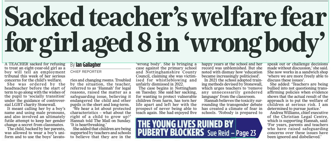 Sacked teacher’s welfare fear for girl aged 8 in ‘wrong body’ The Mail on Sunday17 Mar 2024By Ian Gallagher CHIEF REPORTER A TEACHER sacked for refusing to treat an eight-year-old girl as a boy will tell an employment tribunal this week of her serious concerns for the child’s welfare. She was ordered by the headteacher before the start of term to go along with the wishes of the pupil to ‘socially transition’ under the guidance of controversial LGBT charity Stonewall. It meant calling her by a boy’s name and using male pronouns, and also involved an ultimately futile attempt to keep her gender change a secret from classmates. The child, backed by her parents, was allowed to wear a boy’s uniform and to use the boys’ lavatories and changing rooms. Troubled by the situation, the teacher, referred to as ‘Hannah’ for legal reasons, raised the matter as a safeguarding issue, believing it endangered the child and other pupils in the short and long-term. ‘We hear a lot about protected characteristics – what about the right of a child to grow up?’ Hannah told The Mail on Sunday. ‘It is heartbreaking.’ She added that children are being supported by teachers and schools to believe that they are in the ‘wrong body’. She is bringing a case against the primary school and Nottinghamshire County Council, claiming she was victimised for whistleblowing and unfairly dismissed in 2022. The case begins in Nottingham on Tuesday. She said her sacking, for wanting to protect vulnerable children from harm, has torn her life apart and left her with the prospect of never being able to teach again. She had enjoyed five happy years at the school and her record was unblemished. But she noted with dismay how ‘education became increasingly politicised’. In 2021 the school adopted training methods devised by Stonewall, which urges teachers to ‘remove any unnecessarily gendered language’ from the classroom. Hannah believes the toxicity surrounding the transgender debate has created a climate of fear in schools. ‘Nobody is prepared to speak out or challenge decisions made without discussion,’ she said. She now works in a sandwich shop ‘where we are more freely able to discuss these issues’. She added: ‘Teachers are being bullied into not questioning transaffirming policies when evidence shows that the actual result of the approach is to put the welfare of children at serious risk. I am determined to pursue justice.’ Andrea Williams, chief executive of the Christian Legal Centre, which is supporting Hannah, said: ‘For years, parents and teachers who have raised safeguarding concerns over these issues have been ignored and disbelieved.’ Article Name:Sacked teacher’s welfare fear for girl aged 8 in ‘wrong body’ Publication:The Mail on Sunday Author:By Ian Gallagher CHIEF REPORTER Start Page:9 End Page:9