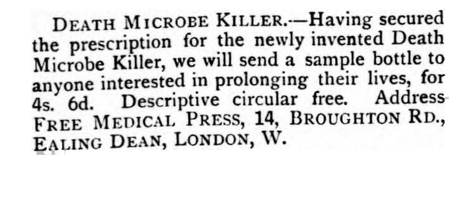 A Victorian newspaper advertisement stating: DEATH MICROBE KILLER – Having secured the prescription for the newly invented Death Microbe Killer, we will send a sample bottle to anyone interested in prolonging their lives, for 4s. 6d. Descriptive circular free. Address FREE MEDICAL PRESS, 14, Broughton Road, Ealing Dean, London, W.