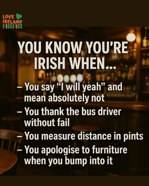 May be an image of drink and text that says "LOVE IRELAND １時 YOU KNOW YOU'RE IRISH WHEN... You say "I will yeah" and mean absolutely not -You thank the bus driver without fail -You measure distance in pints -You apologise to furniture when you bump into it"