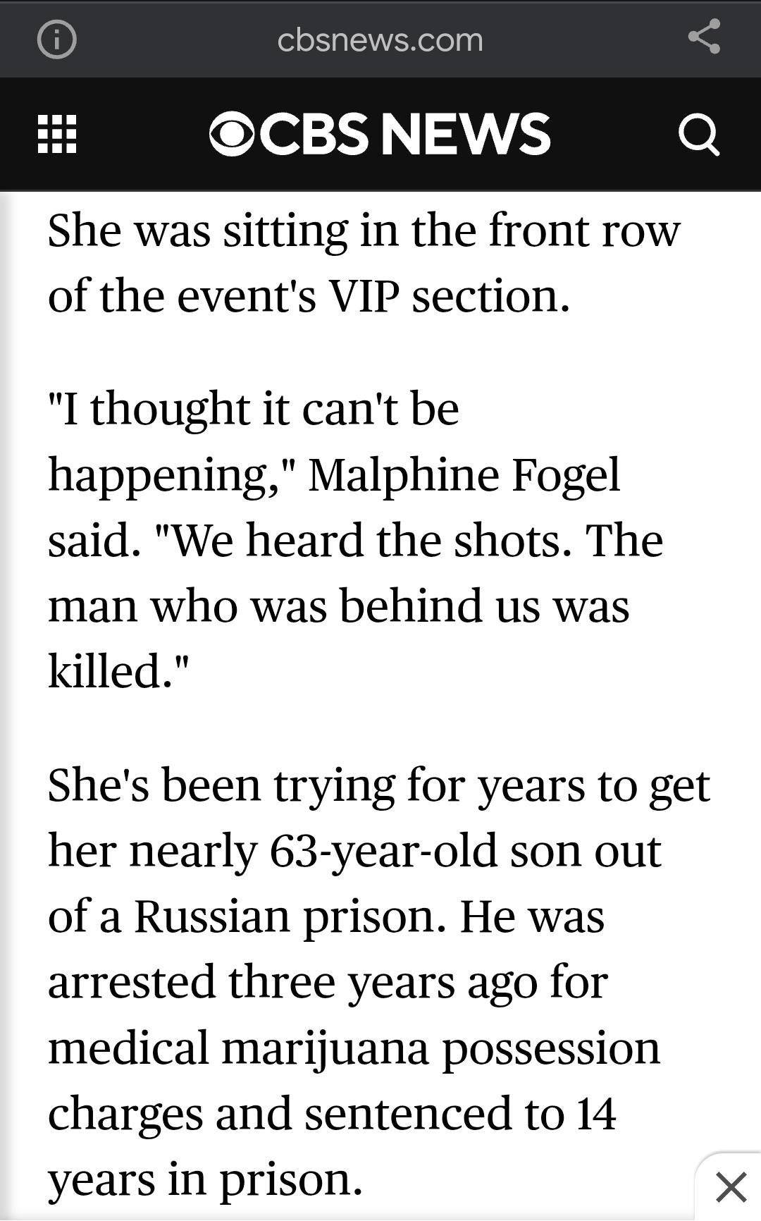 May be an image of text that says 'cbsnews.com DCBS NEWS She was sitting in the front row of the event's VIP section. "1 thought it can't be happening," Malphine Fogel said. "We heard the shots. man who was behind us was killed." The She's been trying for years to get her nearly 63-year-old son out of a Russian prison. He was arrested three years ago for medical marijuana possession charges and sentenced to 14 years in prison. X'