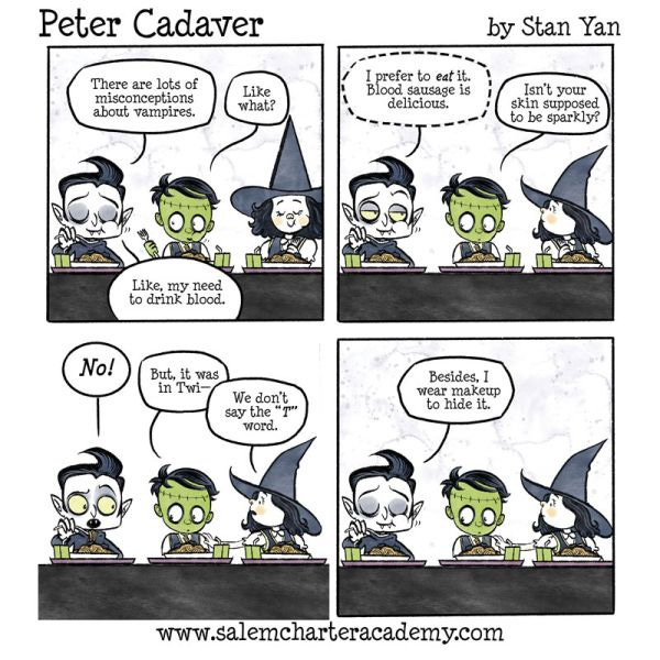 Peter Cadaver is sitting at a table with a witch and a vampire. The vampire says that there are a lot of misconceptions about vampires, listing drinking blood as an example. “I prefer to eat it. Blood sausage is delicious.” Peter asks if his skin is sparkly, and he exclaims, “No!” “But, it was in Twi-” starts Peter. “We don’t say the ‘T’ word,” says the witch. “Besides, I wear makeup to hide it.” says the vampire. 