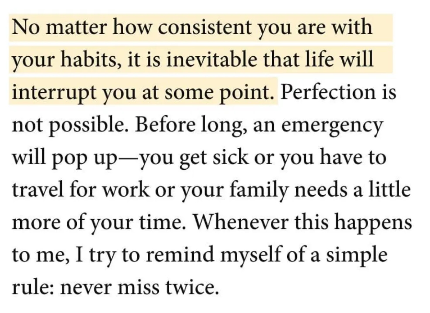 Quote from Atomic Habits: No matter how consistent you are withyour habits, it is inevitable that life will interrupt you at some point. Perfection is not possible. Before long, an emergency will pop up-you get sick or you have to travel for work or your family needs a little more of your time. Whenever this happens to me, I try to remind myself of a simple rule: never miss twice.