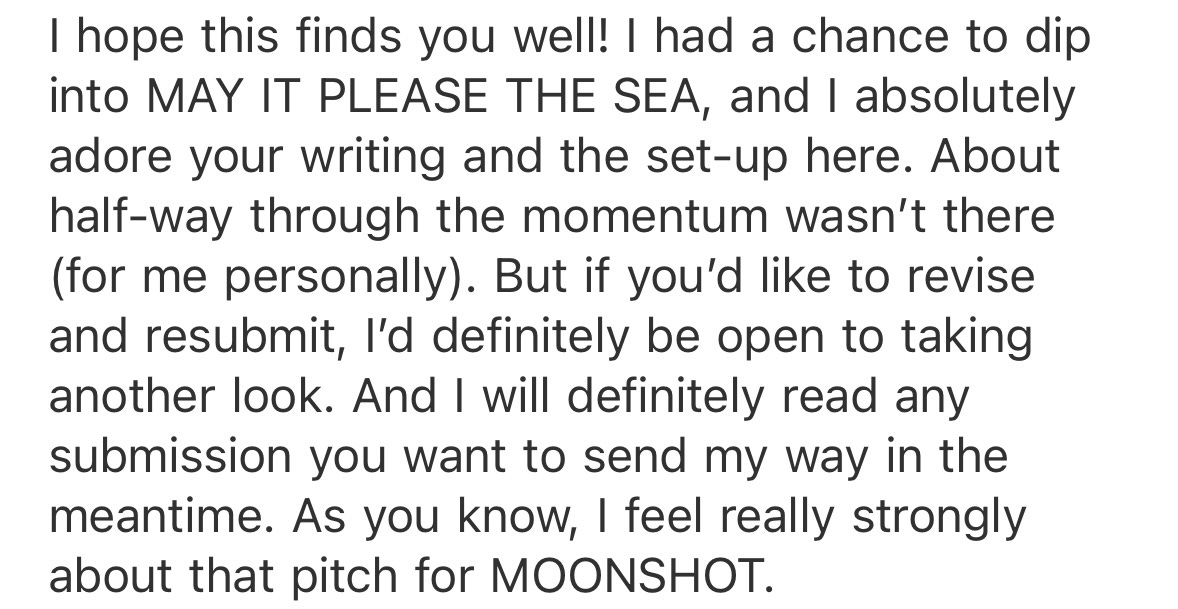 I hope this finds you well! I had a chance to dip into MAY IT PLEASE THE SEA, and I absolutely adore your writing and the set-up here. About half-way through the momentum wasn’t there (for me personally). But if you’d like to revise and resubmit, I’d definitely be open to taking another look. And I will definitely read any submission you want to send my way in the meantime. As you know, I feel really strongly about that pitch for MOONSHOT.