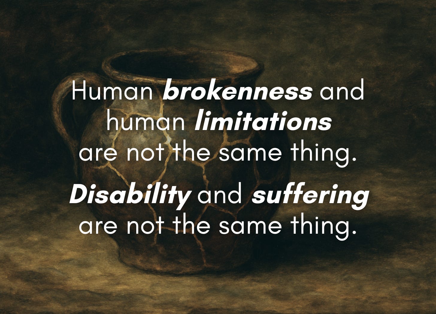 A dark, earthy-toned image of a cracked clay pot with gold-filled seams (in the style of kintsugi) sits against a textured background. Overlaid white text reads: “Human brokenness and human limitations are not the same thing. Disability and suffering are not the same thing.” Words in italics are bolded for emphasis. A dark, earthy-toned image of a cracked clay pot with gold-filled seams (in the style of kintsugi) sits against a textured background. Overlaid white text reads: “Human brokenness and human limitations are not the same thing. Disability and suffering are not the same thing.” Words in italics are bolded for emphasis.