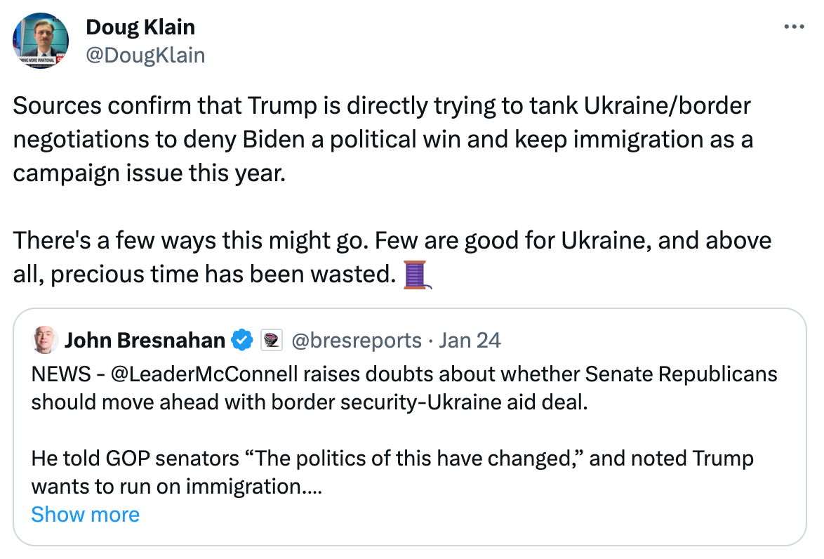  See new posts Conversation Doug Klain @DougKlain Sources confirm that Trump is directly trying to tank Ukraine/border negotiations to deny Biden a political win and keep immigration as a campaign issue this year.  There's a few ways this might go. Few are good for Ukraine, and above all, precious time has been wasted. 🧵 Quote John Bresnahan  @bresreports · Jan 24 NEWS - @LeaderMcConnell raises doubts about whether Senate Republicans should move ahead with border security-Ukraine aid deal.  He told GOP senators “The politics of this have changed,” and noted Trump wants to run on immigration.  “We are in a quandary,” McConnell said Show more