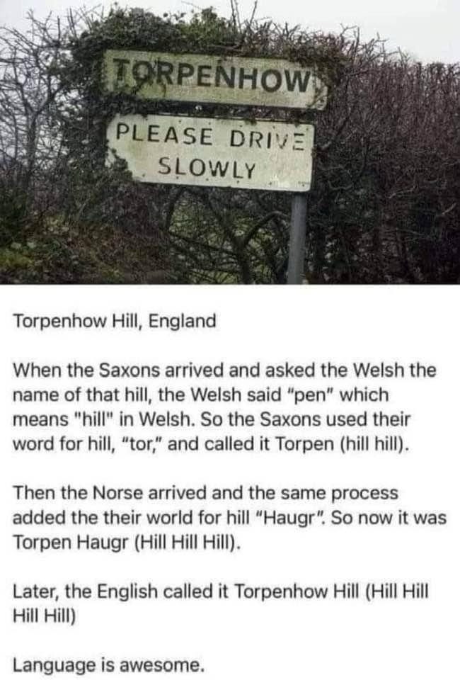 TORPENHOW PLEASE DRIVE SLOWLY Torpenhow Hill, England When the Saxons arrived and asked the Welsh the name of that hill, the Welsh said "pen" which means "hill" in Welsh. So the Saxons used their word for hill, "tor," and called it Torpen (hill hill). Then the Norse arrived and the same process added the their world for hill "Haugr". So now it was Torpen Haugr (Hill Hill Hill). Later, the English called it Torpenhow Hill (Hill Hill Hill Hill) Language is awesome.
