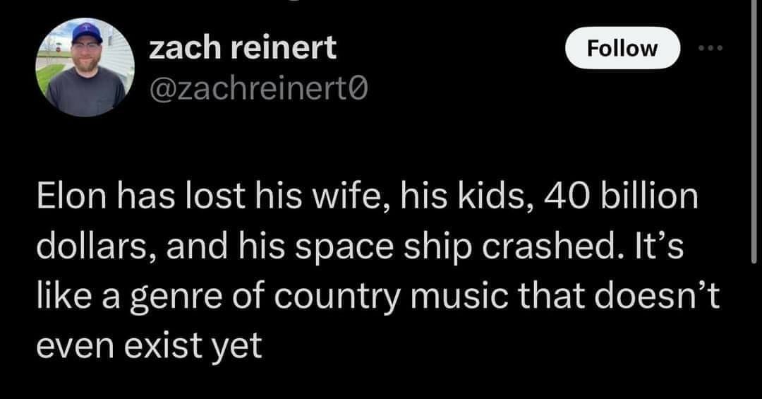 Post from zach reinert :

Elon has lost his wife, his kids, 40 billion dollars, and his space ship crashed. It’s like a genre of country music that doesn’t even exist yet