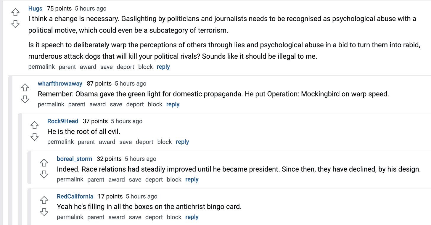  Hugs   75 points 5 hours ago I think a change is necessary. Gaslighting by politicians and journalists needs to be recognised as psychological abuse with a political motive, which could even be a subcategory of terrorism.  Is it speech to deliberately warp the perceptions of others through lies and psychological abuse in a bid to turn them into rabid, murderous attack dogs that will kill your political rivals? Sounds like it should be illegal to me.  permalink parent award save report block reply   wharfthrowaway   87 points 5 hours ago Remember: Obama gave the green light for domestic propaganda. He put Operation: Mockingbird on warp speed.  permalink parent award save report block reply   Rock9Head   37 points 5 hours ago He is the root of all evil.  permalink parent award save report block reply   boreal_storm   32 points 5 hours ago Indeed. Race relations had steadily improved until he became president. Since then, they have declined, by his design.  permalink parent award save report block reply   RedCalifornia   17 points 5 hours ago Yeah he's filling in all the boxes on the antichrist bingo card.