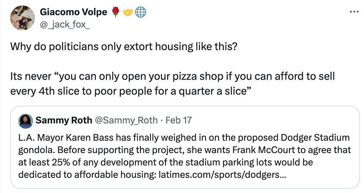  See new posts Conversation Giacomo Volpe 🌹🤝🌐 @_jack_fox_ Why do politicians only extort housing like this?  Its never “you can only open your pizza shop if you can afford to sell every 4th slice to poor people for a quarter a slice” Quote Sammy Roth @Sammy_Roth · Feb 17 L.A. Mayor Karen Bass has finally weighed in on the proposed Dodger Stadium gondola. Before supporting the project, she wants Frank McCourt to agree that at least 25% of any development of the stadium parking lots would be dedicated to affordable housing: https://latimes.com/sports/dodgers/story/2024-02-17/dodger-stadium-gondola-affordable-housing-mayor-karen-bass